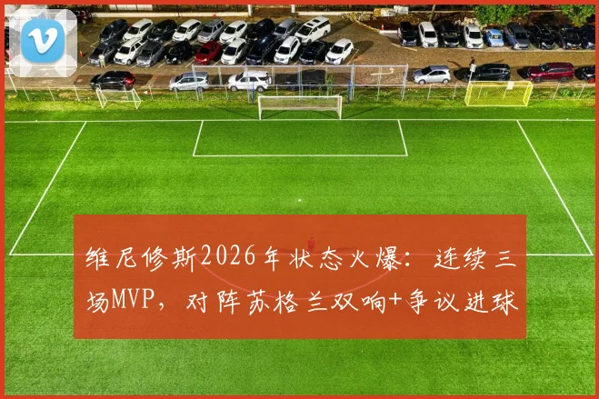 维尼修斯2026年状态火爆：连续三场MVP，对阵苏格兰双响+争议进球全回顾，附比赛数据深度分析