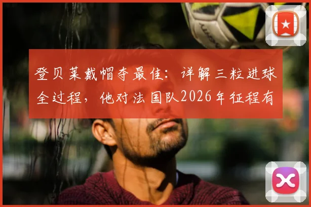 登贝莱戴帽夺最佳：详解三粒进球全过程，他对法国队2026年征程有多关键？