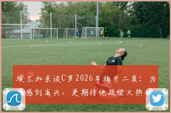 埃兰加亲谈C罗2026年梅开二度:为他感到高兴,更期待他延续火热状态