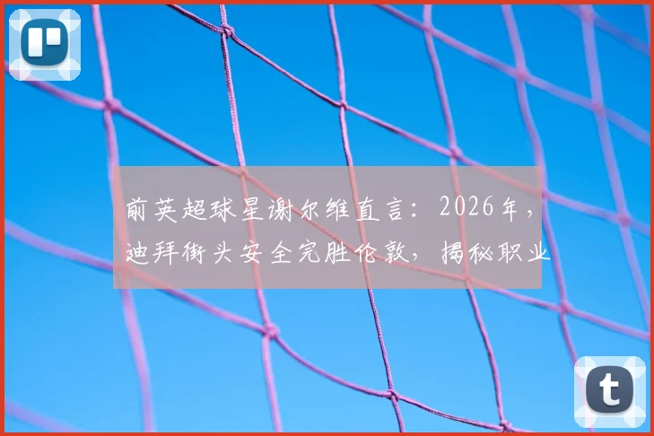 前英超球星谢尔维直言：2026年，迪拜街头安全完胜伦敦，揭秘职业球员海外生活真实选择