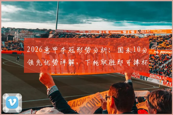 2026意甲夺冠形势分析:国米10分领先优势详解,下轮取胜即可捧杯,附完整积分榜及各队最新排名