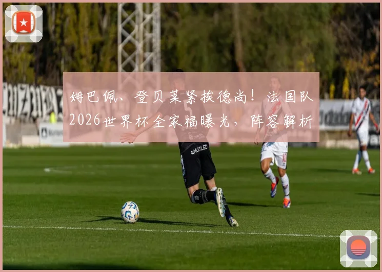 姆巴佩、登贝莱紧挨德尚！法国队2026世界杯全家福曝光，阵容解析与战术前瞻