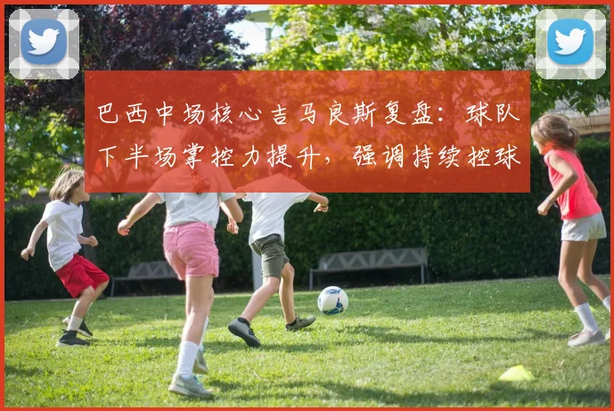 巴西中场核心吉马良斯复盘：球队下半场掌控力提升，强调持续控球才是取胜关键