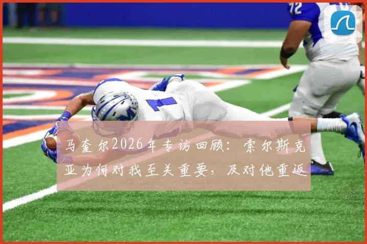 马奎尔2026年专访回顾：索尔斯克亚为何对我至关重要，及对他重返英超执教的看法分析