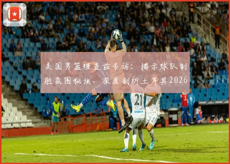 美国男篮理查兹专访:揭示球队制胜氛围秘诀,深度剖析土耳其2026世界杯为何爆冷出局