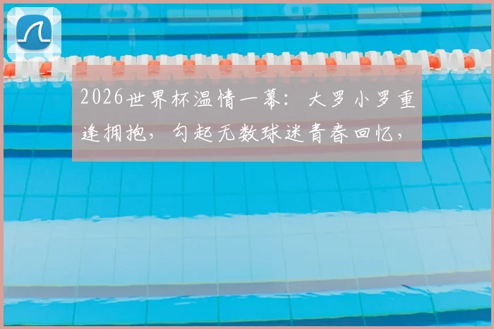 2026世界杯温情一幕：大罗小罗重逢拥抱，勾起无数球迷青春回忆，传奇情谊永不落幕