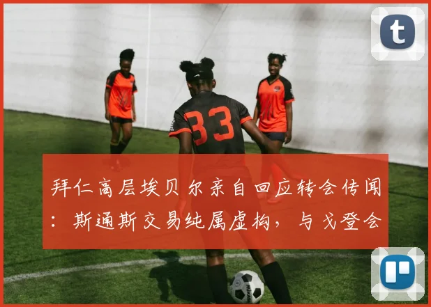 拜仁高层埃贝尔亲自回应转会传闻：斯通斯交易纯属虚构，与戈登会谈进展顺利并愉快