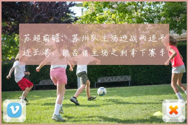 苏超前瞻：苏州队主场迎战两连平连云港，能否借主场之利拿下赛季首胜？
