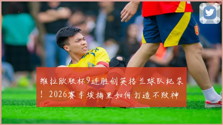 维拉欧联杯9连胜创英格兰球队纪录！2026赛季埃梅里如何打造不败神话？战术细节全解析