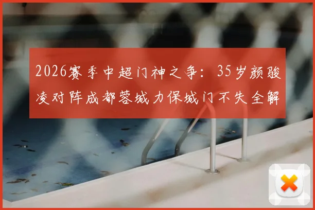 2026赛季中超门神之争：35岁颜骏凌对阵成都蓉城力保城门不失全解析，高光扑救集锦与比赛复盘