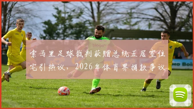 索马里足球裁判获赠总统五居室住宅引热议,2026年体育界捐款争议与反腐现状深度剖析