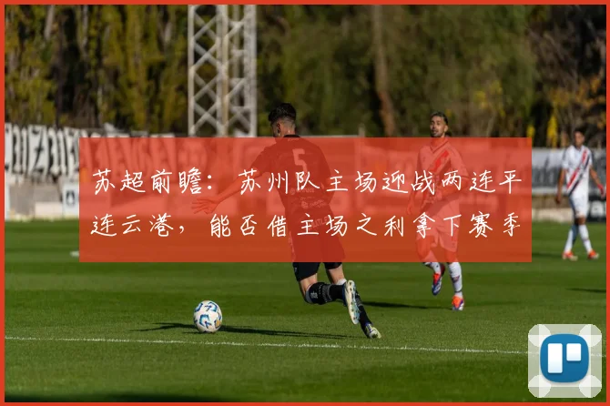 苏超前瞻：苏州队主场迎战两连平连云港，能否借主场之利拿下赛季首胜？