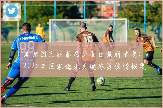 库尔图瓦拉菲尼亚复出最新消息：2026年国家德比关键球员伤情恢复时间表与阵容影响深度解析