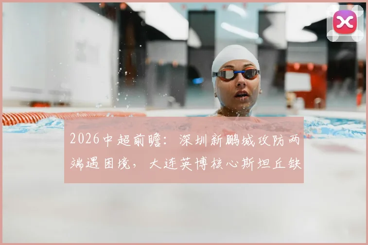 2026中超前瞻：深圳新鹏城攻防两端遇困境，大连英博核心斯坦丘缺阵影响几何？
