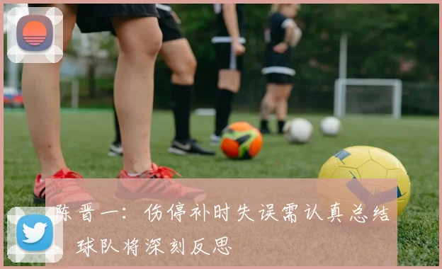 陈晋一：伤停补时失误需认真总结，球队将深刻反思