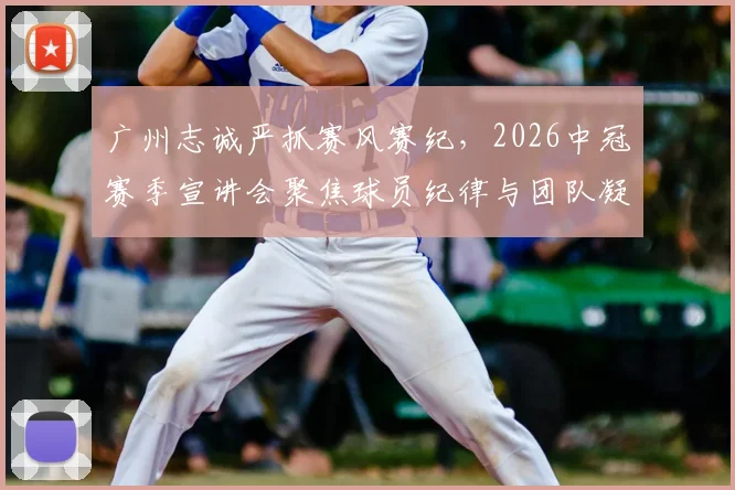 广州志诚严抓赛风赛纪，2026中冠赛季宣讲会聚焦球员纪律与团队凝聚力要点解读