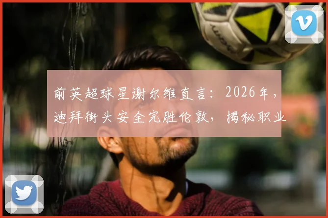 前英超球星谢尔维直言：2026年，迪拜街头安全完胜伦敦，揭秘职业球员海外生活真实选择