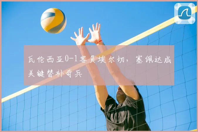 瓦伦西亚0-1客负埃尔切，塞佩达成关键替补奇兵