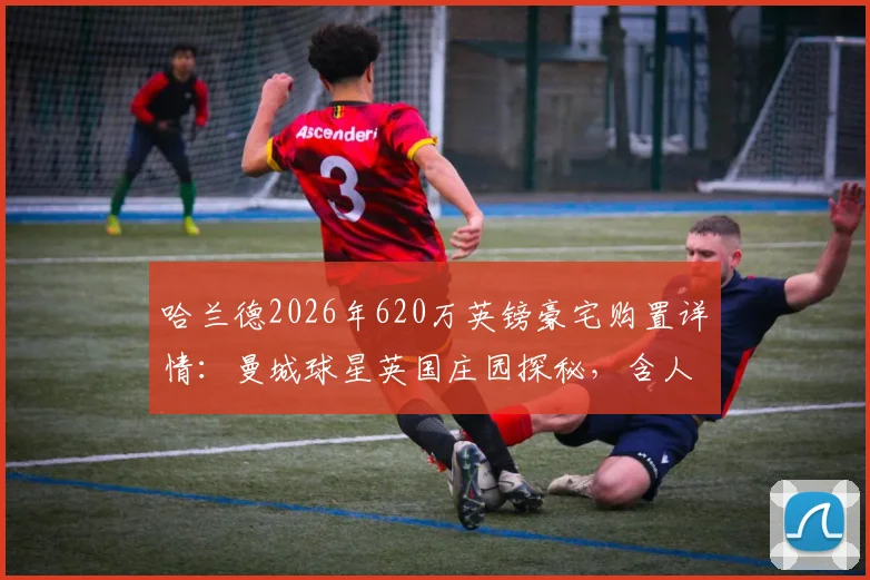 哈兰德2026年620万英镑豪宅购置详情：曼城球星英国庄园探秘，含人工湖等内部设施一览