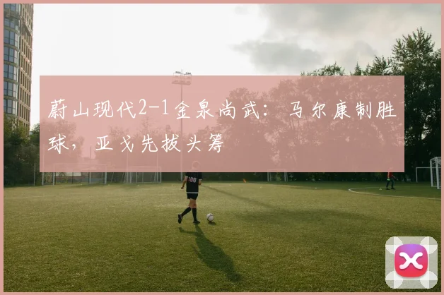 蔚山现代2-1金泉尚武：马尔康制胜球，亚戈先拔头筹