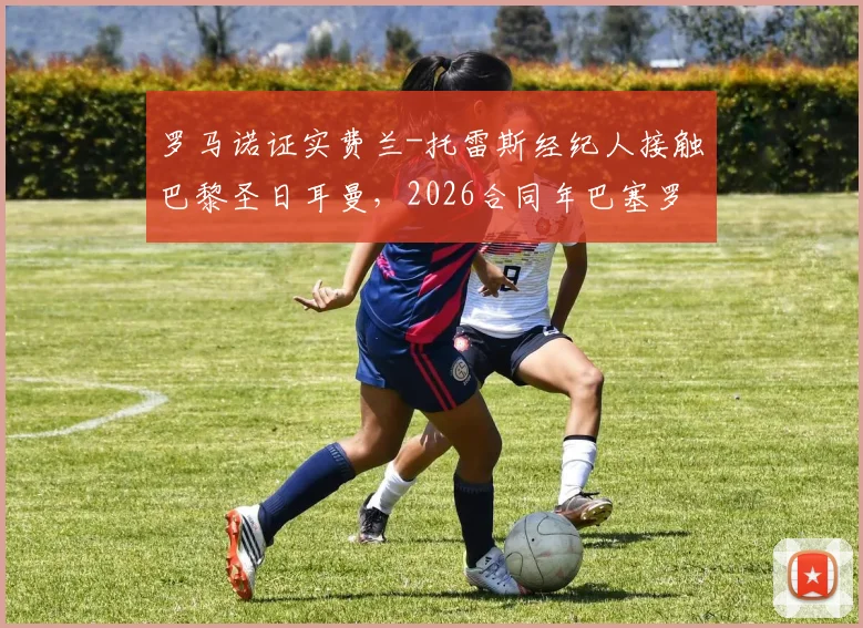 罗马诺证实费兰-托雷斯经纪人接触巴黎圣日耳曼,2026合同年巴塞罗那坚决续约留人