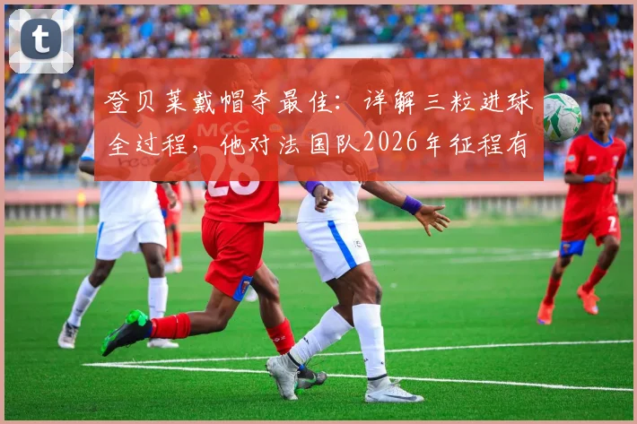 登贝莱戴帽夺最佳：详解三粒进球全过程，他对法国队2026年征程有多关键？