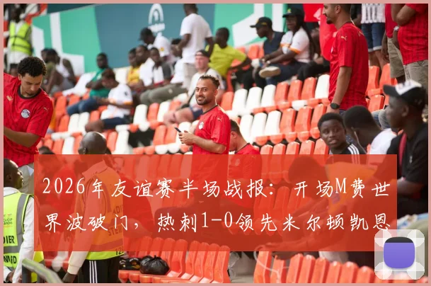 2026年友谊赛半场战报:开场M费世界波破门,热刺1-0领先米尔顿凯恩斯,球迷热议焦点