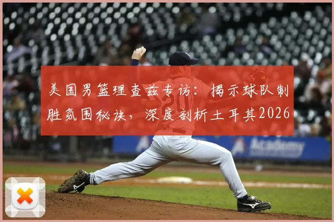 美国男篮理查兹专访：揭示球队制胜氛围秘诀，深度剖析土耳其2026世界杯为何爆冷出局