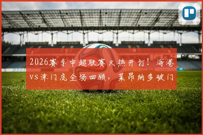 2026赛季中超联赛火热开打!海港vs津门虎全场回顾,莱昂纳多破门,哈达斯扳平,精彩集锦与数据解析