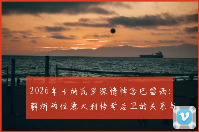 2026年卡纳瓦罗深情悼念巴雷西：解析两位意大利传奇后卫的关系与榜样传承，看老一代如何影响新一代