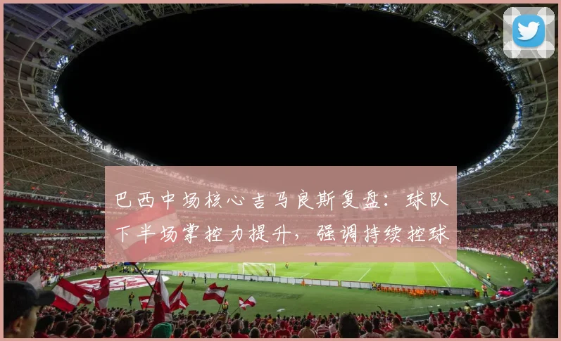 巴西中场核心吉马良斯复盘:球队下半场掌控力提升,强调持续控球才是取胜关键
