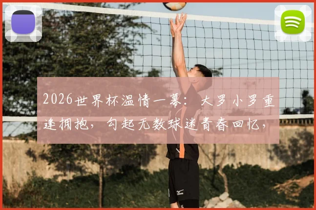 2026世界杯温情一幕:大罗小罗重逢拥抱,勾起无数球迷青春回忆,传奇情谊永不落幕