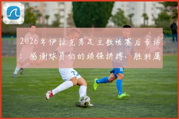 2026年伊拉克男足主教练赛后专访：感谢球员们的顽强拼搏，胜利属于所有伊拉克人民