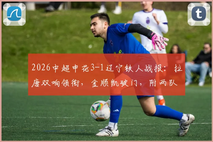 2026中超申花3-1辽宁铁人战报:拉唐双响领衔,金顺凯破门,附两队交锋历史与关键数据解析