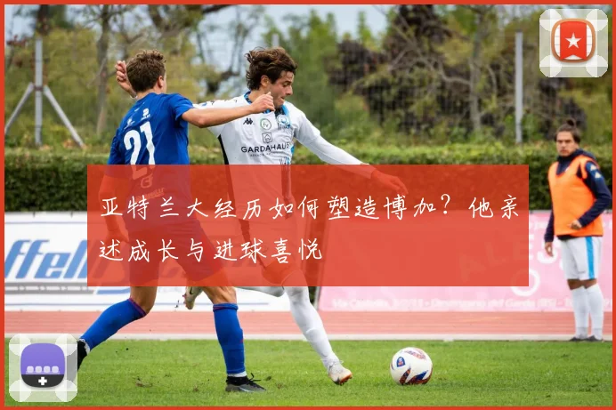亚特兰大经历如何塑造博加？他亲述成长与进球喜悦
