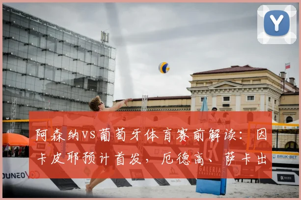 阿森纳vs葡萄牙体育赛前解读：因卡皮耶预计首发，厄德高、萨卡出战存疑引关注