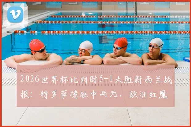 2026世界杯比利时5-1大胜新西兰战报：特罗萨德独中两元，欧洲红魔晋级前景分析