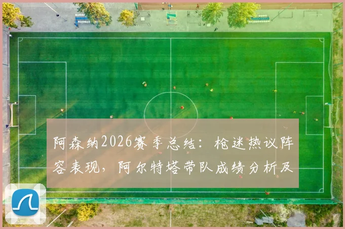 阿森纳2026赛季总结:枪迷热议阵容表现,阿尔特塔带队成绩分析及未来补强方向探讨