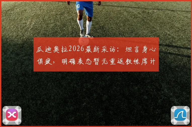 瓜迪奥拉2026最新采访：坦言身心俱疲，明确表态暂无重返教练席计划