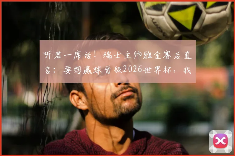 听君一席话!瑞士主帅雅金赛后直言:要想赢球晋级2026世界杯,我们必须先做到进球得分
