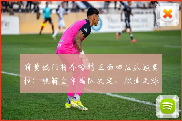 前曼城门将乔哈特正面回应瓜迪奥拉:理解当年离队决定,职业足球就是如此