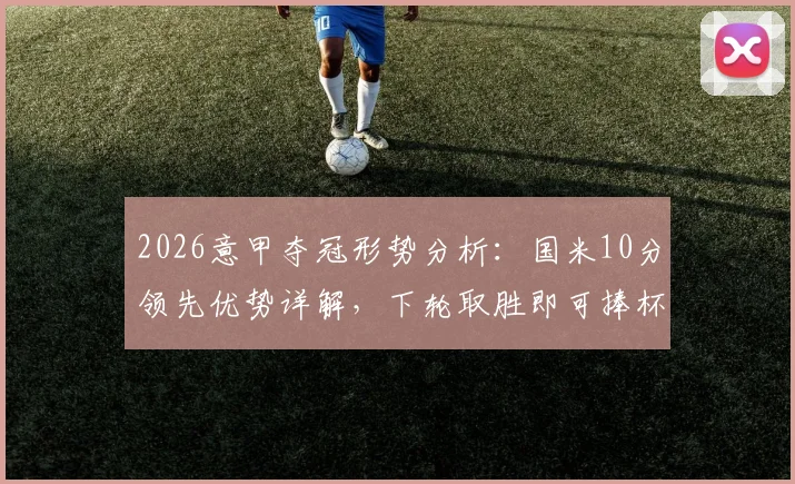2026意甲夺冠形势分析：国米10分领先优势详解，下轮取胜即可捧杯，附完整积分榜及各队最新排名