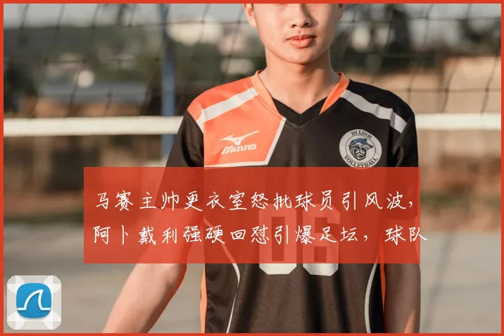 马赛主帅更衣室怒批球员引风波,阿卜戴利强硬回怼引爆足坛,球队内讧详情解析