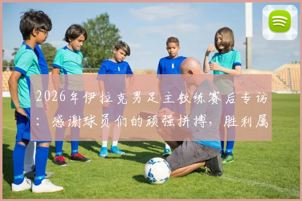 2026年伊拉克男足主教练赛后专访：感谢球员们的顽强拼搏，胜利属于所有伊拉克人民