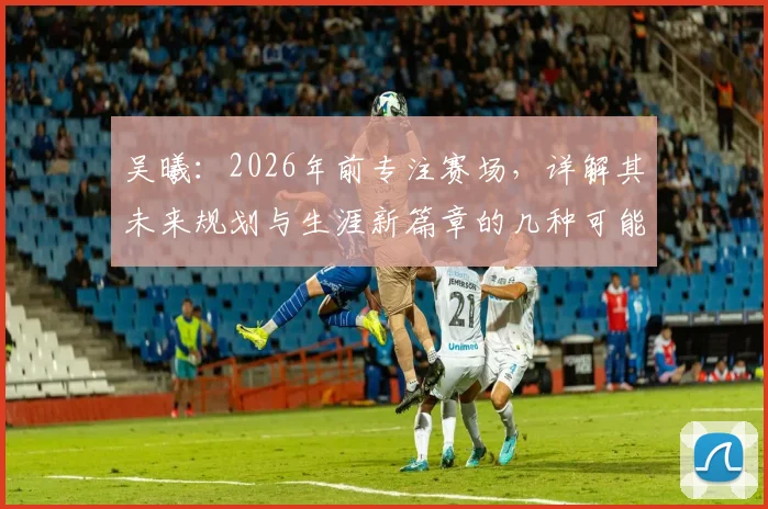 吴曦：2026年前专注赛场，详解其未来规划与生涯新篇章的几种可能