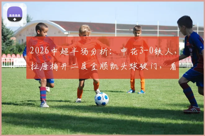 2026中超半场分析：申花3-0铁人，拉唐梅开二度金顺凯头球破门，看申花进攻如何多点开花