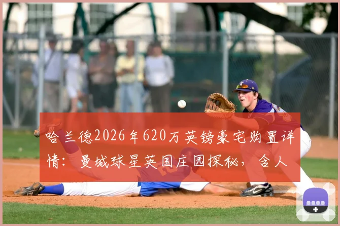 哈兰德2026年620万英镑豪宅购置详情:曼城球星英国庄园探秘,含人工湖等内部设施一览