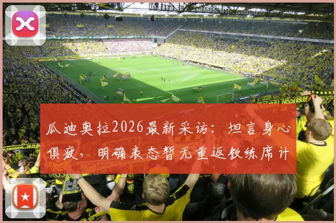 瓜迪奥拉2026最新采访:坦言身心俱疲,明确表态暂无重返教练席计划