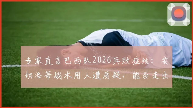 专家直言巴西队2026兵败症结:安切洛蒂战术用人遭质疑,能否走出“自作聪明”的困局?