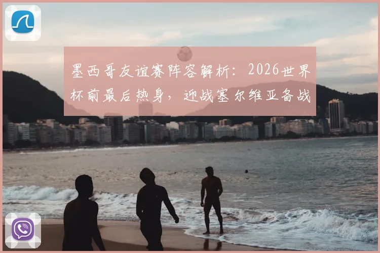 墨西哥友谊赛阵容解析:2026世界杯前最后热身,迎战塞尔维亚备战情况全面分析